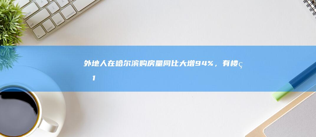 外地人在哈尔滨购房量同比大增 94%，有楼盘 1 月成交量环比增近 40%，哪些信息值得关注？