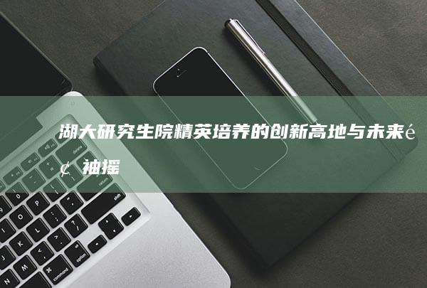 湖大研究生院：精英培养的创新高地与未来领袖摇篮